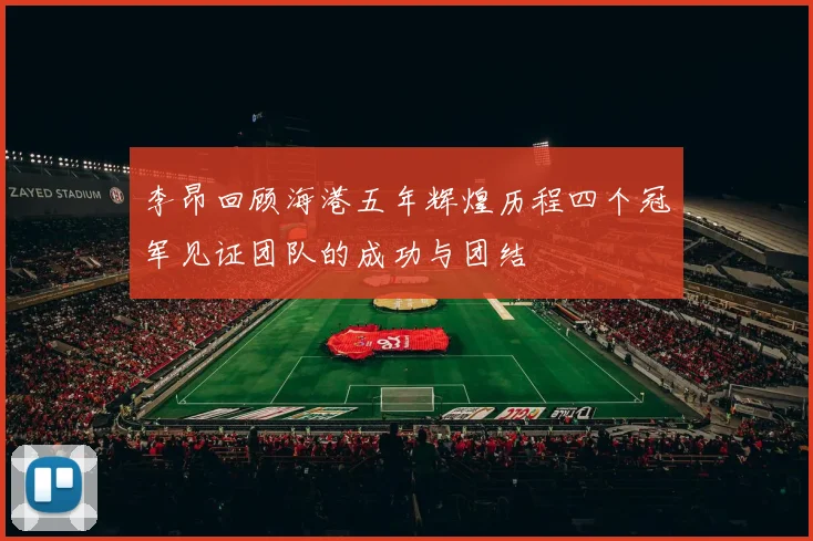 李昂回顾海港五年辉煌历程四个冠军见证团队的成功与团结