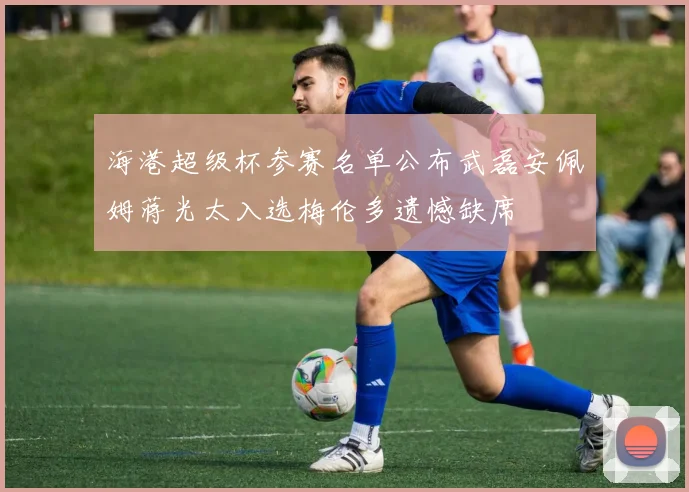 海港超级杯参赛名单公布武磊安佩姆蒋光太入选梅伦多遗憾缺席