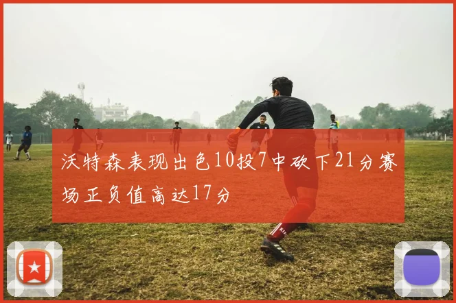 沃特森表现出色10投7中砍下21分赛场正负值高达17分