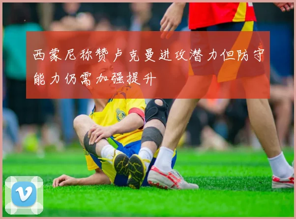 西蒙尼称赞卢克曼进攻潜力但防守能力仍需加强提升