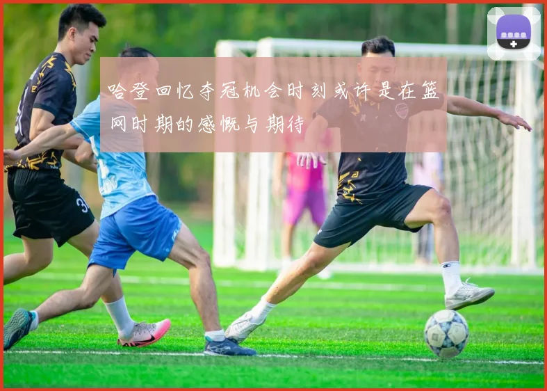 哈登回忆夺冠机会时刻或许是在篮网时期的感慨与期待