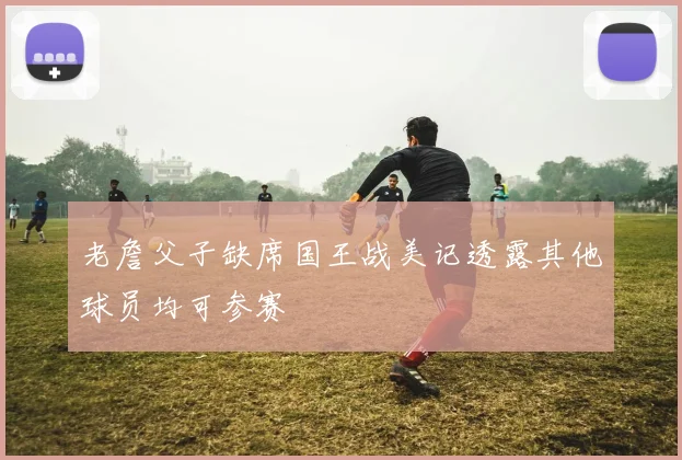 老詹父子缺席国王战美记透露其他球员均可参赛
