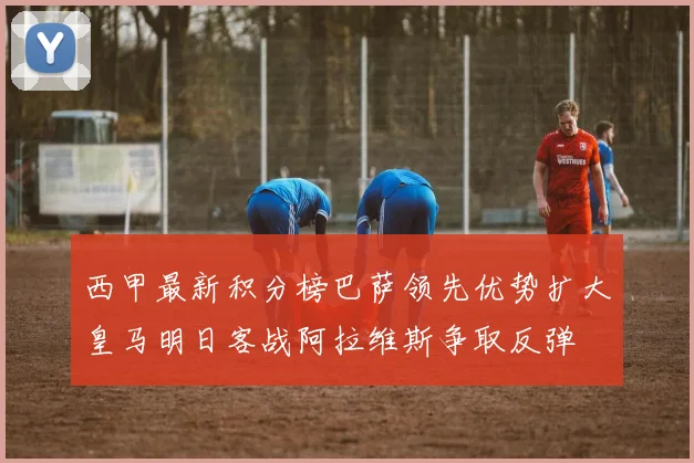 西甲最新积分榜巴萨领先优势扩大皇马明日客战阿拉维斯争取反弹