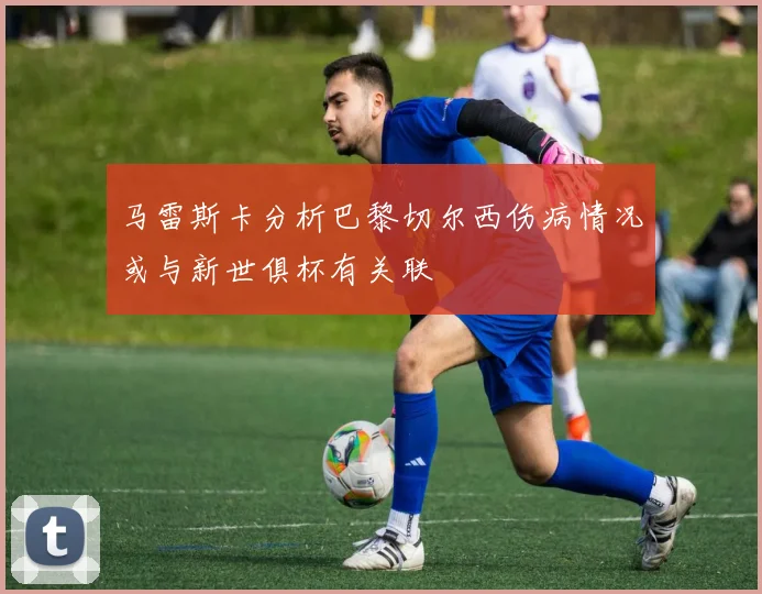 马雷斯卡分析巴黎切尔西伤病情况或与新世俱杯有关联