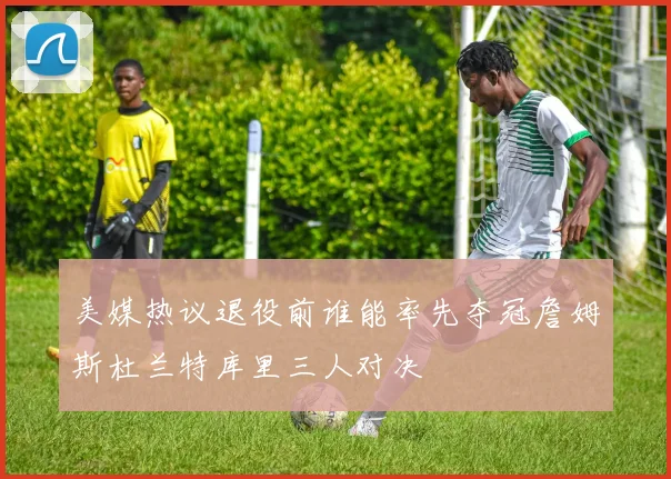 美媒热议退役前谁能率先夺冠詹姆斯杜兰特库里三人对决