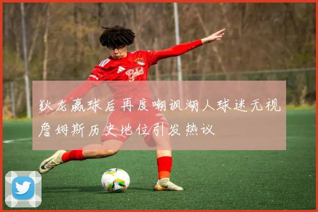 狄龙赢球后再度嘲讽湖人球迷无视詹姆斯历史地位引发热议