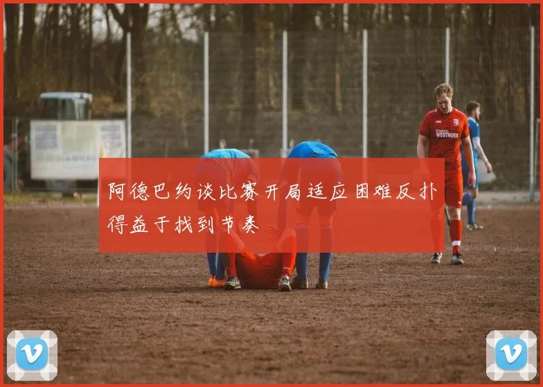 阿德巴约谈比赛开局适应困难反扑得益于找到节奏