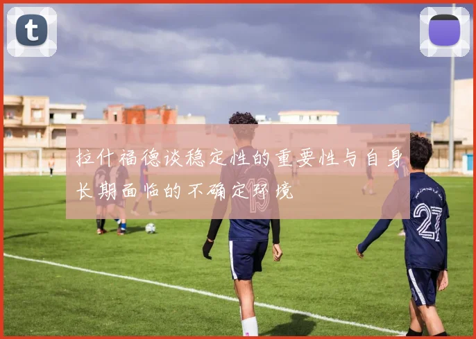 拉什福德谈稳定性的重要性与自身长期面临的不确定环境