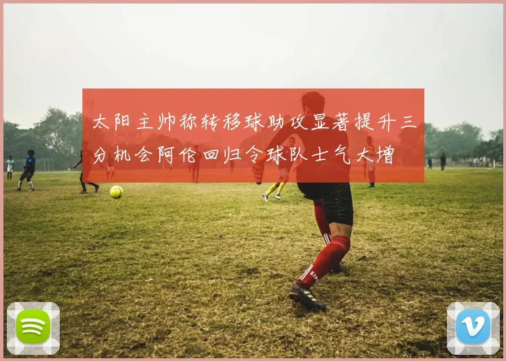 太阳主帅称转移球助攻显著提升三分机会阿伦回归令球队士气大增