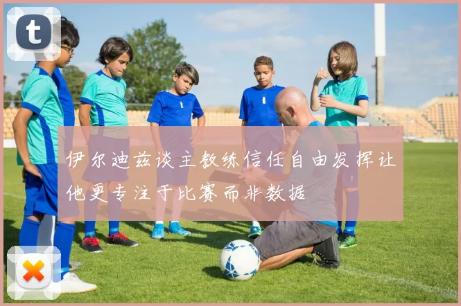 伊尔迪兹谈主教练信任自由发挥让他更专注于比赛而非数据