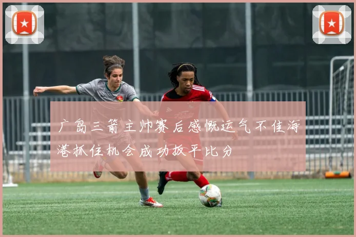 广岛三箭主帅赛后感慨运气不佳海港抓住机会成功扳平比分