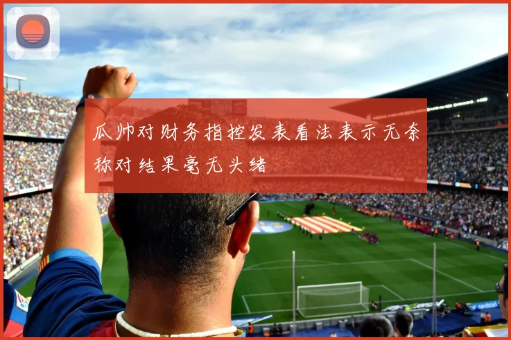 瓜帅对财务指控发表看法表示无奈称对结果毫无头绪
