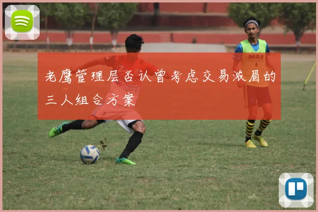 老鹰管理层否认曾考虑交易浓眉的三人组合方案