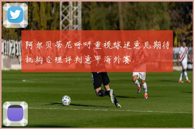 阿尔贝蒂尼呼吁重视球迷意见期待机构合理评判意甲海外赛