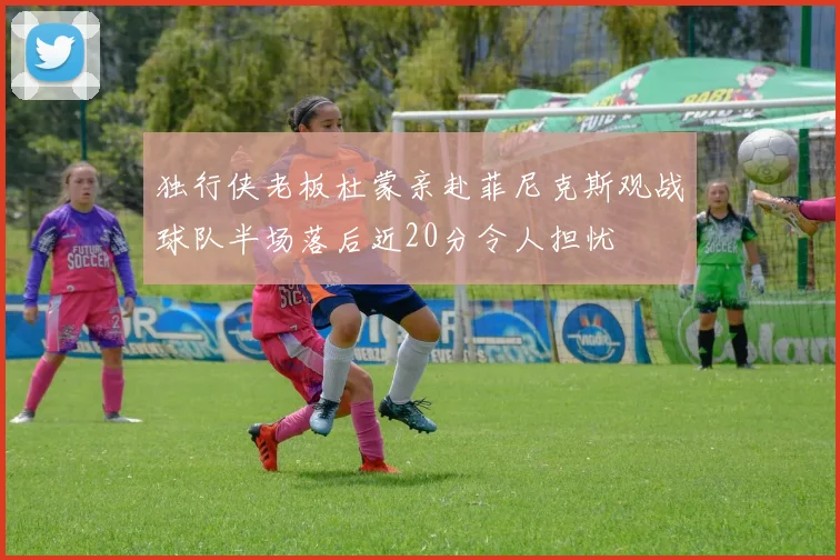 独行侠老板杜蒙亲赴菲尼克斯观战球队半场落后近20分令人担忧
