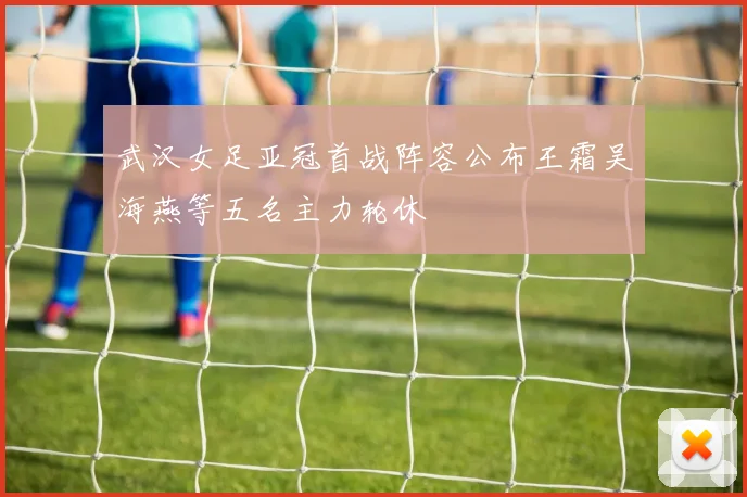 武汉女足亚冠首战阵容公布王霜吴海燕等五名主力轮休