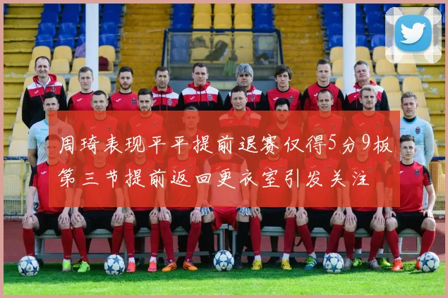 周琦表现平平提前退赛仅得5分9板第三节提前返回更衣室引发关注