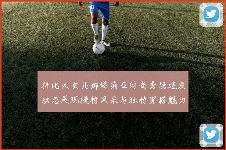 科比大女儿娜塔莉亚时尚秀场连发动态展现模特风采与独特穿搭魅力