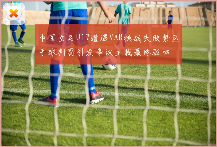 中国女足U17遭遇VAR挑战失败禁区手球判罚引发争议主裁最终驳回