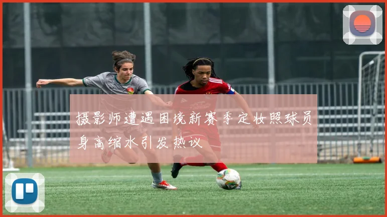 摄影师遭遇困境新赛季定妆照球员身高缩水引发热议