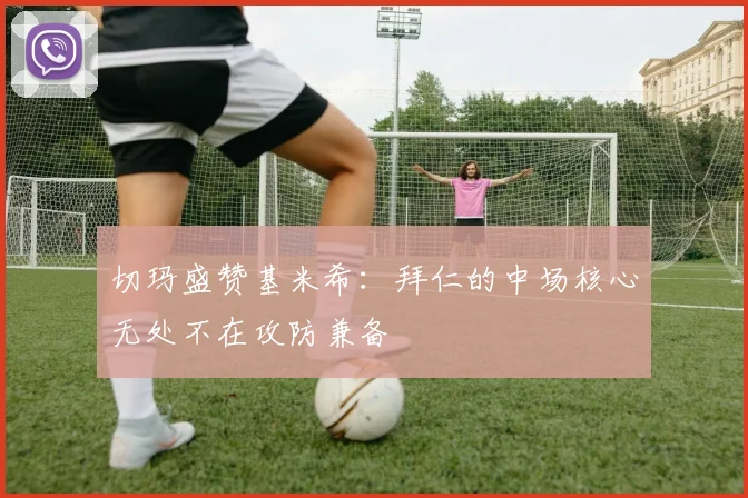 切玛盛赞基米希：拜仁的中场核心无处不在攻防兼备