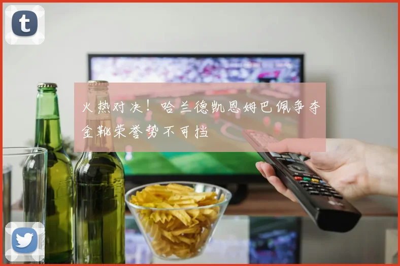 火热对决！哈兰德凯恩姆巴佩争夺金靴荣誉势不可挡