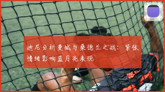 迪尼分析曼城与桑德兰之战：紧张情绪影响蓝月亮表现