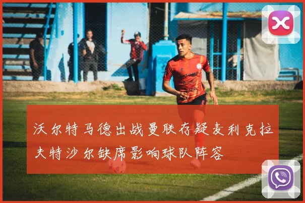 沃尔特马德出战曼联存疑麦利克拉夫特沙尔缺席影响球队阵容