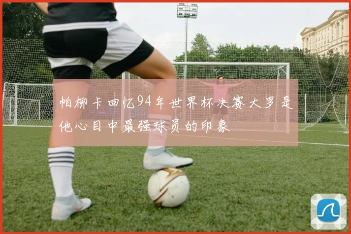 帕柳卡回忆94年世界杯决赛大罗是他心目中最强球员的印象