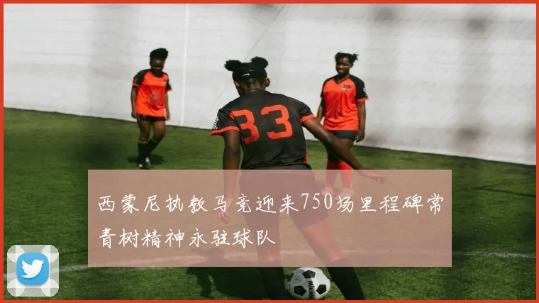 西蒙尼执教马竞迎来750场里程碑常青树精神永驻球队