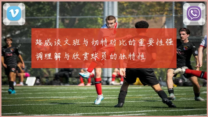 路威谈文班与切特对比的重要性强调理解与欣赏球员的独特性