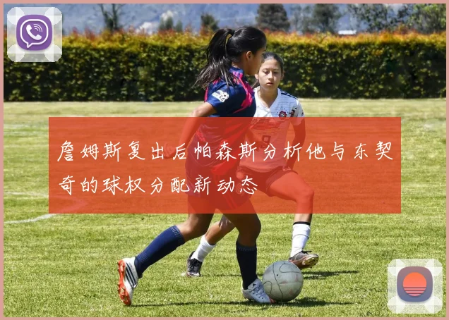 詹姆斯复出后帕森斯分析他与东契奇的球权分配新动态