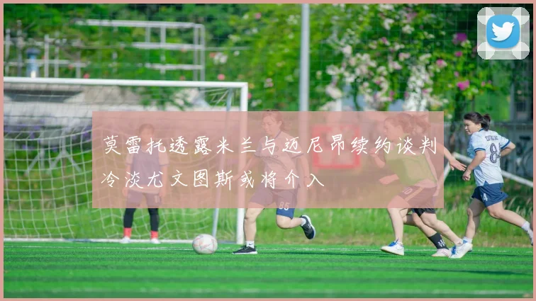 莫雷托透露米兰与迈尼昂续约谈判冷淡尤文图斯或将介入