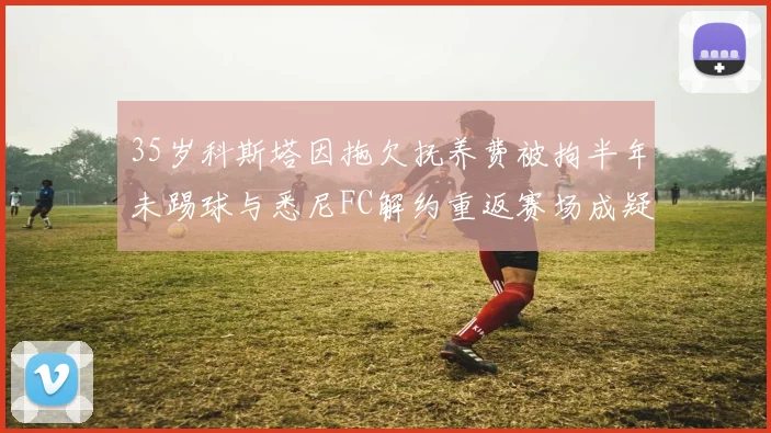 35岁科斯塔因拖欠抚养费被拘半年未踢球与悉尼FC解约重返赛场成疑