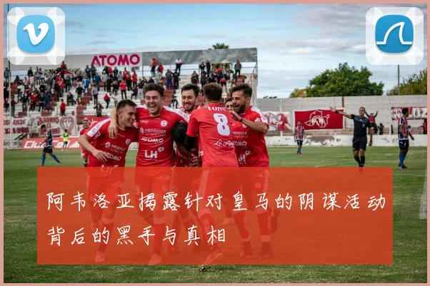 阿韦洛亚揭露针对皇马的阴谋活动背后的黑手与真相